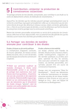 68
Self DATA | Cahier d'exploration MesInfos - 2e
édition
5|Contribution : alimenter la production de
connaissances collectives
“Je partage certaines de mes données, anonymisées, pour contribuer à une étude sur la
santé, les déplacements urbains, les habitudes de consommation...”
Aujourd’hui, les données que les individus peuvent partager automatiquement avec la
recherche scientifique regroupent principalement celles qui ne nécessitent pas de resti-
tution directe de la part des détenteurs (réseaux sociaux, objets connectés, géolocalisa-
tion…). Dans le cas d’autres types de données, ce sont les détenteurs qui font le choix de
les anonymiser et de les partager avec la communauté scientifique.
Mettre des données personnelles anonymisées au service de la production de connais-
sances collectives est donc déjà possible, mais ce potentiel sera décuplé dès lors que les
individus auront toutes leurs données personnelles entre les mains. 13
5.1 Partager ses données de manière 		
anonyme pour contribuer à des études 13
Etudes cliniques ou de santé publique
La multiplication d’appareils connectés,
de forums spécialisés, de réseaux sociaux
dédiés à la santé, crée un vivier de données
que des équipes de recherche commencent
à exploiter.
ǘǘ Dédié aux personnes souffrant de
maladies chroniques, le réseau social
PatientsLikeMe permet à ses membres
de partager leurs expériences, leurs souf-
frances, leurs trucs quotidiens... En partena-
riat avec des universités et des organismes
de recherche, PatientsLikeMe s’appuie éga-
lement sur ses communautés pour mener
avec des laboratoires (qui le rémunèrent)
des études cliniques “géantes”, dont les
résultats sont parfois publiés dans les plus
grandes revues scientifiques.
Etudes urbaines et de mobilité	
Les études urbaines sont friandes de
données. De plus en plus d’acteurs urbains,
outillés numériquement, s’appuient sur
des données (publiques ou privées) pour
gérer, optimiser les flux, les services,
mais aussi pour connaître les usages des
citadins. Les données personnelles, ano-
nymisées, peuvent être une source de
connaissance importante.
Orange, avec son programme “Data For
Development”, fournit des laboratoires
de recherche internationaux en données
anonymes extraites de son réseau mobile,
d’abord en Côte d’Ivoire en 2013 puis au
Sénégal en 2014 - dans une logique de
contribution au développement.
13.	 Cet usage met cependant en lumière un risque de “réidentification” qu'il faudra traiter dans les années à venir.
Concrètement, le croisement de données “anonymes” d'un certain degré de précision (une pathologie, une zone
d'habitation, une catégorie de revenus ou d'âge...) peut permettre de retrouver l'identité d'un individu donné et, de
fait, dévoiler à son propos des données très intimes.
 