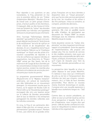 Introduction
7
Pour répondre à ces questions un peu
iconoclastes, la Fing présentait en mai
2013 la première édition de son “Cahier
d’exploration MesInfos”. Résultat d’un an
de travail avec un petit groupe d’entre-
prises, d’acteurs publics et de chercheurs,
il s’appuyait, déjà, sur des travaux et initia-
tives qui faisaient du “retour” des données
personnelles aux individus une hypothèse
sérieuse et une perspective pas si lointaine.
Ainsi, l'ouvrage “Informatique, libertés,
identités” que publiait la Fing en 2010 pro-
posait déjà de transformer le “droit d'accès
et de rectification” de la loi de 1978 en un
“droit d'accès et de récupération” des
données. En 2011, l'expédition de la Fing et
de la Fondation Télécom sur la “Confiance
numérique” en faisait une des pistes d'in-
novation susceptibles de répondre à la
crise de confiance qui oppose individus et
organisations. Aux Etats-Unis, le “Project
VRM” animé par Doc Searls, fait de la
maîtrise et de l'usage de leurs données par
les consommateurs la base d'une transfor-
mation positive, rendant les marchés plus
efficients et la relation de service plus enri-
chissante pour toutes les parties.
Le programme gouvernemental Midata
(Royaume-Uni) et la “Mydata Initiative”
américaine, ont achevé de transformer
une idée hétérodoxe en un mouvement
émergent. Ce mouvement touche aussi la
France, où le rapport de Nicolas Colin et
Pierre Collin sur la “fiscalité du numérique”
envisageait dès 2013 une taxation assise
sur la collecte de données personnelles
dont le taux se réduirait si les entreprises
partageaient les données collectées avec
les individus concernés.
En 2014, la Fing et ses partenaires déci-
daient d’aller plus loin, en menant une ex-
périmentation “grandeur nature”. Pendant
8 mois, 300 clients de six grandes entre-
prises Françaises ont eu leurs données à
disposition dans un “Cloud personnel”,
ainsi que l’accès à des services permettant
de les trier, les visualiser et les utiliser à
des fins pratiques : mieux se connaître, se
comparer, prendre des décisions...
Cette expérimentation a été riche d’ensei-
gnements. Elle s’est en parallèle nourrie
de veille, d’ateliers, de participation aux
discussions du “Project VRM” ou encore
d’échanges avec les initiatives similaires à
MesInfos de par le monde.
Cette deuxième version du “Cahier d’ex-
ploration” est donc largement enrichie par
rapport à la précédente. Outre les apports
de l’expérimentation, elle propose une
analyse plus fine du marché de services
et des modèles existants, mais aussi une
approche plus substantielle des défis tech-
niques, juridiques, économiques, sociaux…
qu’il s’agira de résoudre pour faire du
“retour” des données personnelles un vrai
mouvement.
La perspective dans laquelle se situe ce
cahier dépasse le seul projet MesInfos.
Il s’adresse à tous ceux qui s’intéressent
de près ou de loin à l’empowerment des
individus (en tant que citoyens, consom-
mateurs, etc.) à l’aide de leurs données
personnelles. Pour décrire ce nouveau
champ d’activité économique et sociale,
il propose ainsi une nouvelle expression à
laquelle nous souhaitons longue vie : “Self
Data”.
Comme dans sa version précédente, ce
cahier se veut un outil de travail au service
d'une perspective à laquelle, forts de 3
ans d’expérience, nous croyons plus que
jamais : celle de recréer confiance et crois-
sance en rééquilibrant la relation entre les
individus et les organisations.
 