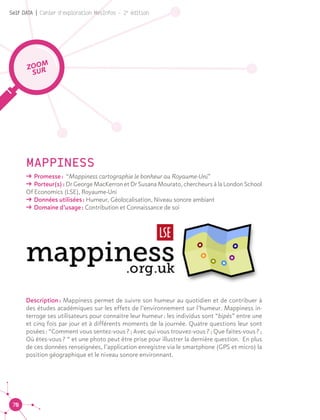 70
Self DATA | Cahier d'exploration MesInfos - 2e
édition
MAPPINESS
ǘǘ Promesse : “Mappiness cartographie le bonheur au Royaume-Uni”
ǘǘ Porteur(s) : Dr George MacKerron et Dr Susana Mourato, chercheurs à la London School
Of Economics (LSE), Royaume-Uni
ǘǘ Données utilisées : Humeur, Géolocalisation, Niveau sonore ambiant
ǘǘ Domaine d’usage : Contribution et Connaissance de soi
Description : Mappiness permet de suivre son humeur au quotidien et de contribuer à
des études académiques sur les effets de l’environnement sur l’humeur. Mappiness in-
terroge ses utilisateurs pour connaitre leur humeur : les individus sont “bipés” entre une
et cinq fois par jour et à différents moments de la journée. Quatre questions leur sont
posées : “Comment vous sentez-vous ? ; Avec qui vous trouvez-vous ? ; Que faites-vous ? ;
Où êtes-vous ? “ et une photo peut être prise pour illustrer la dernière question. En plus
de ces données renseignées, l’application enregistre via le smartphone (GPS et micro) la
position géographique et le niveau sonore environnant.
ZOOM
SUR
 