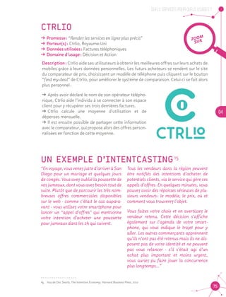 QUELS SERVICES, POUR QUELS USAGES ?
04
75
CTRLIO
ǘǘ Promesse : “Rendez les services en ligne plus précis”
ǘǘ Porteur(s) : Ctrlio, Royaume-Uni
ǘǘ Données utilisées : Factures téléphoniques
ǘǘ Domaine d’usage : Décision et Action
Description : Ctrlio aide ses utilisateurs à obtenir les meilleures offres sur leurs achats de
mobiles grâce à leurs données personnelles. Les futurs acheteurs se rendent sur le site
du comparateur de prix, choisissent un modèle de téléphone puis cliquent sur le bouton
“find my deal” de Ctrlio, pour améliorer le système de comparaison. Celui-ci se fait alors
plus personnel :
ǘǘ Après avoir déclaré le nom de son opérateur télépho-
nique, Ctrlio aide l’individu à se connecter à son espace
client pour y récupérer ses trois dernières factures.
ǘǘ Ctrlio calcule une moyenne d’utilisation et de
dépenses mensuelle.
ǘǘ Il est ensuite possible de partager cette information
avec le comparateur, qui propose alors des offres person-
nalisées en fonction de cette moyenne.
UN EXEMPLE D’INTENTCASTING 15
15
Tous les vendeurs dans la région peuvent
être notifiés des intentions d’acheter de
potentiels clients, via le service qui gère ces
appels d’offres. En quelques minutes, vous
pouvez avoir des réponses sérieuses de plu-
sieurs vendeurs : le modèle, le prix, où et
comment vous trouverez l’objet.	
Vous faites votre choix et en avertissez le
vendeur retenu. Cette décision s’affiche
également sur l’agenda de votre smart-
phone, qui vous indique le trajet pour y
aller. Les autres commerçants apprennent
qu’ils n’ont pas été retenus mais ils ne dis-
posent pas de votre identité et ne peuvent
pas vous relancer - s’il s’était agi d’un
achat plus important et moins urgent,
vous auriez pu faire jouer la concurrence
plus longtemps…”
ZOOM
SUR
“Envoyage,vousvenezjusted’arriveràSan
Diego pour un mariage et quelques jours
de congés. Vous avez oublié la poussette de
vos jumeaux, dont vous avez besoin tout de
suite. Plutôt que de parcourir les très nom-
breuses offres commerciales disponibles
sur le web - comme c’était le cas aupara-
vant - vous utilisez votre smartphone pour
lancer un “appel d’offres” qui mentionne
votre intention d’acheter une poussette
pour jumeaux dans les 2h qui suivent.	
15.	 Issu de Doc Searls, The Intention Economy, Harvard Business Press, 2012
 