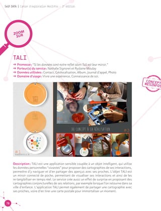 78
Self DATA | Cahier d'exploration MesInfos - 2e
édition
TALI
ǘǘ Promesse : “Si les données sont notre reflet alors Tali est leur miroir.”
ǘǘ Porteur(s) du service : Nathalie Signoret et Ryslaine Moulay
ǘǘ Données utilisées : Contact, Géolocalisation, Album, Journal d’appel, Photo
ǘǘ Domaine d’usage : Vivre une expérience, Connaissance de soi.
Description : TALI est une application sensible couplée à un objet intelligent, qui utilise
les données personnelles “vivantes” pour proposer des cartographies de ses interactions,
permettre d’y naviguer et d’en partager des aperçus avec ses proches. L’objet TALI est
un miroir connecté de poche, permettant de visualiser ses interactions et ainsi de les
re-tangibiliser en temps réel. Le service crée aussi un effet de surprise en proposant des
cartographies conjoncturelles de ses relations, par exemple lorsque l’on retourne dans sa
ville d’enfance. L’application TALI permet également de partager une cartographie avec
ses proches, voire d’en tirer une carte postale pour immortaliser un moment.
ZOOM
SUR
 