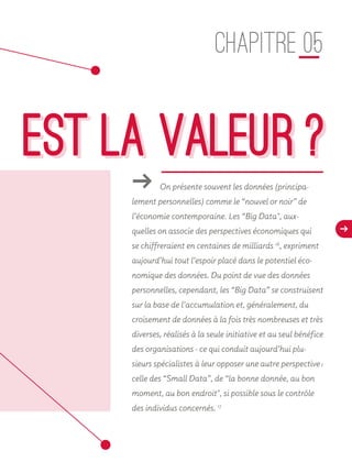 d
EST LA VALEUR ?
CHAPITRE 05
ǘǘ On présente souvent les données (principa-
lement personnelles) comme le “nouvel or noir” de
l’économie contemporaine. Les “Big Data", aux-
quelles on associe des perspectives économiques qui
se chiffreraient en centaines de milliards 16
, expriment
aujourd’hui tout l’espoir placé dans le potentiel éco-
nomique des données. Du point de vue des données
personnelles, cependant, les “Big Data” se construisent
sur la base de l’accumulation et, généralement, du
croisement de données à la fois très nombreuses et très
diverses, réalisés à la seule initiative et au seul bénéfice
des organisations - ce qui conduit aujourd’hui plu-
sieurs spécialistes à leur opposer une autre perspective :
celle des “Small Data”, de “la bonne donnée, au bon
moment, au bon endroit", si possible sous le contrôle
des individus concernés. 17
16
17
EST LA VALEUR ?
 