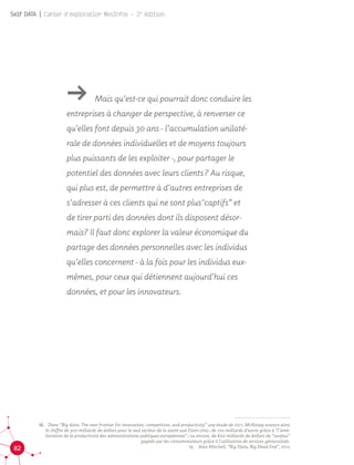 82
Self DATA | Cahier d'exploration MesInfos - 2e
édition
16.	 Dans “Big data: The next frontier for innovation, competition, and productivity” une étude de 2011, McKinsey avance ainsi
le chiffre de 300 milliards de dollars pour le seul secteur de la santé aux Etats-Unis ; de 100 milliards d’euros grâce à “l’amé-
lioration de la productivité des administrations publiques européennes” ; ou encore, de 600 milliards de dollars de “surplus”
gagnés par les consommateurs grâce à l’utilisation de services géolocalisés.
17.	 Alan Mitchell, “Big Data, Big Dead End”, 2012
ǘǘ Mais qu’est-ce qui pourrait donc conduire les
entreprises à changer de perspective, à renverser ce
qu’elles font depuis 30 ans - l’accumulation unilaté-
rale de données individuelles et de moyens toujours
plus puissants de les exploiter -, pour partager le
potentiel des données avec leurs clients ? Au risque,
qui plus est, de permettre à d’autres entreprises de
s’adresser à ces clients qui ne sont plus"captifs” et
de tirer parti des données dont ils disposent désor-
mais? Il faut donc explorer la valeur économique du
partage des données personnelles avec les individus
qu’elles concernent - à la fois pour les individus eux-
mêmes, pour ceux qui détiennent aujourd’hui ces
données, et pour les innovateurs.
 