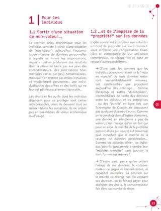 OU est la valeur ?
05
83
1|Pour les 	
individus
1.1 Sortir d’une situation
de non-valeur...
Le premier enjeu économique pour les
individus consiste à sortir d’une situation
de “non-valeur” : aujourd’hui, l’accumu-
lation massive de données personnelles
à laquelle se livrent les organisations,
inquiète tout en produisant des résultats
dont la valeur ne saute pas aux yeux des
consommateurs : des sollicitations com-
merciales certes (un peu) personnalisées,
mais qui n’en restent pas moins intrusives
et modérément pertinentes ; une indivi-
dualisation des offres et des tarifs qui ne
leur est pas nécessairement favorable…
Les droits et les outils dont les individus
disposent pour se protéger sont certes
indispensables, mais ils peuvent tout au
mieux réduire les nuisances, ils ne créent
pas en eux-mêmes de valeur économique
ou d’usage.
1.2 …et de l’impasse de la
“propriété” sur les données
L’idée consistant à conférer aux individus
un droit de propriété sur leurs données,
voire d’obtenir une compensation finan-
cière en contrepartie de leur utilisation
commerciale, ne résout rien et pose en
retour d’autres problèmes :		
ǘǘ D’une part, les sommes que les
individus pourraient retirer de la “mise
en marché” de leurs données reste-
ront vraisemblablement minimes.
Les contreparties que proposent
aujourd’hui des start-ups - comme
Datacoup et autres “databrokers”,
intermédiaires de vente des données
entre les individus et les entreprises
- ou des “panels” en ligne tels que
Screenwise de Google, ne dépassent
pas quelques dizaines d’euros. Comme
on le constate dans d’autres domaines,
une donnée en elle-même a peu de
valeur, c’est l’usage qu’on en fait qui
peut en avoir : le marché de la publicité
personnalisée (un usage) est beaucoup
plus important que le marché de la
revente de données personnelles…
Comme les colonies d’hier, les indivi-
dus sont-ils condamnés à vendre leur
“matière première” sans pouvoir la
transformer eux-mêmes ?
ǘǘ D’autre part, parce qu’en cédant
l’usage de ses données, le consom-
mateur ne gagne ni connaissances, ni
capacités nouvelles. Sa position sur
le marché ne change pas. En vendant
ses données, en se faisant payer pour
abdiquer ses droits, le consommateur
fait donc un marché de dupe.
 