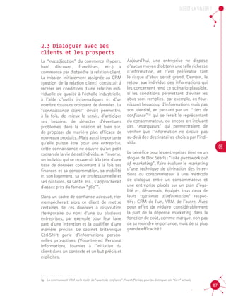 OU est la valeur ?
05
87
19.	 La communauté VRM parle plutôt de “quarts de confiance” (Fourth Parties) pour les distinguer des “tiers” actuels,
2.3 Dialoguer avec les
clients et les prospects
La “massification” du commerce (hypers,
hard discount, franchises, etc.) a
commencé par distendre la relation client.
La mission initialement assignée au CRM
(gestion de la relation client) consistait à
recréer les conditions d’une relation indi-
viduelle de qualité à l’échelle industrielle,
à l’aide d’outils informatiques et d’un
nombre toujours croissant de données. La
“connaissance client” devait permettre,
à la fois, de mieux le servir, d’anticiper
ses besoins, de détecter d’éventuels
problèmes dans la relation et bien sûr,
de proposer de manière plus efficace de
nouveaux produits. Mais aussi importante
qu’elle puisse être pour une entreprise,
cette connaissance ne couvre qu’un petit
cadran de la vie de cet individu. A l’inverse,
un individu qui se trouverait à la tête d’une
base de données concernant à la fois ses
finances et sa consommation, sa mobilité
et son logement, sa vie professionnelle et
ses passions, sa santé, etc., s’approcherait
d’assez près du fameux “360°”.
Dans un cadre de confiance adéquat, rien
n’empêcherait alors ce client de mettre
certaines de ces données à disposition
(temporaire ou non) d’une ou plusieurs
entreprises, par exemple pour leur faire
part d’une intention et la qualifier d’une
manière précise. Le cabinet britannique
Ctrl-Shift parle d’informations person-
nelles pro-actives (Volunteered Personal
Information), fournies à l’initiative du
client dans un contexte et un but précis et
explicites.
Aujourd’hui, une entreprise ne dispose
d’aucun moyen d’obtenir une telle richesse
d’information, et c’est préférable tant
le risque d’abus serait grand. Demain, le
retour aux individus des informations qui
les concernent rend ce scénario plausible,
si les conditions permettant d’éviter les
abus sont remplies : par exemple, en four-
nissant beaucoup d’informations mais pas
son identité, en passant par un “tiers de
confiance” 19
qui se ferait le représentant
du consommateur, ou encore en incluant
des “marqueurs” qui permettraient de
vérifier que l’information ne circule pas
au-delà des destinataires choisis par l’indi-
vidu.
Le bénéfice pour les entreprises tient en un
slogan de Doc Searls : “take guesswork out
of marketing”, faire évoluer le marketing
d’une technique de divination des inten-
tions du consommateur à une méthode
de dialogue entre un consommateur et
une entreprise placés sur un plan d’éga-
lité et, désormais, équipés tous deux de
leurs “systèmes d’information” respec-
tifs : CRM de l’un, VRM de l’autre. Avec
pour effet de réduire considérablement
la part de la dépense marketing dans la
fonction de coût, comme marque, non pas
de sa moindre importance, mais de sa plus
grande efficacité !19
 