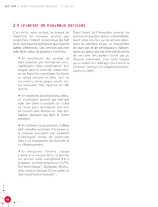 88
Self DATA | Cahier d'exploration MesInfos - 2e
édition
2.4 Inventer de nouveaux services
C’est enfin, voire surtout, au travers de
l’invention de nouveaux services que
s’exprimera l’intérêt économique du Self
Data, tant pour les entreprises que pour les
autres détenteurs. Ces services peuvent
créer de la valeur de plusieurs manières :
ǘǘ En enrichissant les services de
base proposés par l’entreprise : ainsi,
l’application “Mon relevé malin” pro-
totypée dans le cadre de l’expérimen-
tation MesInfos transforme les lignes
du relevé bancaire en liens vers les
documents, traces, pages, emails, etc.
qui expliquent telle dépense ou telle
recette.
ǘǘ En créant des possibilités nouvelles :
un distributeur pourrait par exemple
aider son client à analyser son ticket
de caisse pour recomposer une liste
de courses plus éthique ou plus éco-
logique, pourquoi pas dans la même
enseigne.
ǘǘ En facilitant la proposition d’offres
additionnelles ou jointes : l’assureur ou
le banquier pourraient plus aisément
accompagner toutes les opérations
liées à un changement de domicile et
un déménagement.
ǘǘ En élargissant l’univers d’usage
associé à la marque et/ou la gamme
des services utiles susceptibles d’être
proposés : La Poste propose un “coffre-
fort électronique”, Digiposte, Bourso-
rama Banque (groupe SG) propose un
“personal finance manager”...
Dans l’esprit de l’innovation ouverte, les
services en question seront vraisemblable-
ment créés à la fois par les actuels déten-
teurs de données, et par un écosystème
de start-ups et de développeurs indépen-
dants qui apportera une diversité de points
de vue dont l’entreprise n’aurait pas pu
disposer autrement. C’est cette logique
qui a conduit le Crédit Agricole à lancer le
CA Store, “premier site d’applications ban-
caires co-créées”.
 