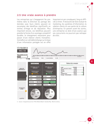 OU est la valeur ?
05
89
2.5 Une vraie avance à prendre
Les entreprises qui s’engageront les pre-
mières dans la direction du partage des
données avec leurs clients peuvent en
escompter des bénéfices significatifs en
termes d’image et de réputation. Plus
important encore, ces bénéfices peuvent
prendre la forme d’un avantage compétitif
durable : le changement nécessaire pour
passer d’une relation clients monodirec-
tionnelle à un véritable échange sur la base
d’une information partagée est en effet
important et par conséquent, long et diffi-
cile à imiter. Il nécessite de faire évoluer le
marketing, les systèmes d’information, la
relation clients et une partie de la culture
d’entreprise. En partant avant les autres,
une entreprise se dote d’une avance que
ses concurrents ne pourront pas rattraper
de sitôt.
•• Source : maquette du service “Mon Relevé Malin” (Sandra Rey - Martin Cahen)
 