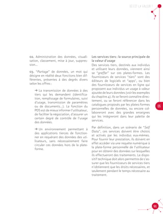 OU est la valeur ?
05
91
02. Administration des données, visuali-
sation, classement, mise à jour, suppres-
sion...
03. “Partage” de données, un mot qui
désigne en réalité deux fonctions bien dif-
férentes, présentes à des degrés divers
selon les offres :
ǘǘ La transmission de données à des
tiers qui les demandent (identifica-
tion, remplissage de formulaires, suivi
d’usage, transmission de paramètres
ou de documents...). La fonction du
PDS est de mieux informer l’utilisateur,
de faciliter la négociation, d’assurer un
certain degré de contrôle de l’usage
des données.
ǘǘ Un environnement permettant à
des applications tierces de fonction-
ner en requérant des données des uti-
lisateurs, sans nécessairement faire
circuler ces données hors de la plate-
forme.
Les services tiers : la source principale de
la valeur d’usage
Des services tiers, destinés aux individus
et utilisant leurs données, viennent ainsi
se “greffer” sur ces plates-formes. Les
fournisseurs de services “tiers” sont des
éditeurs de logiciels et “apps", ou bien
des fournisseurs de services en ligne qui
proposent aux individus un usage à valeur
ajoutée de leurs données (voir les exemples
du chapitre 4). Ils se feront connaître direc-
tement, ou se feront référencer dans les
catalogues proposés par les plates-formes
personnelles de données, ou encore col-
laboreront avec des grandes enseignes
qui les intégreront dans leur palette de
services.		
Par définition, dans un scénario de “Self
Data”, ces services doivent être choisis
et activés par les individus eux-mêmes.
Pour fournir leur prestation, ils doivent en
effet accéder via une requête numérique à
la plate-forme personnelle de l’utilisateur
pour en obtenir des données sur lesquelles
ils effectueront des traitements. Le dispo-
sitif technique doit alors permettre de s’as-
surer que les fournisseurs de services tiers
n’obtiennent que les droits nécessaires, et
seulement pendant le temps nécessaire au
traitement.		
 