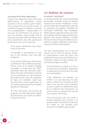 92
Self DATA | Cahier d'exploration MesInfos - 2e
édition
Les enjeux d’une telle organisation
L’enjeu d’une séparation assez forte entre
plates-formes et applications tierces
consiste en fait à concilier quatre impéra-
tifs en tension les uns avec les autres : la
simplicité d’usage, la mobilité, la sécurité
et la standardisation - indispensable à la
fois pour les fournisseurs de services et
pour les individus, parce qu’elle évite le
risque de se trouver enfermé dans le choix
d’une plate-forme. Une telle architecture
permet ainsi, du moins en principe :
ǘǘ de migrer facilement d’une plate-
forme à une autre,
ǘǘ d’accéder à ses données en tout
lieu, à tout moment, avec tout type
d’appareil,
ǘǘ de confier différentes informations
ou différents flux à différentes plates-
formes, tout en les faisant travailler
ensemble : on trouve ainsi des “PDS”
spécialisés dans des domaines spéci-
fiques (la santé, la formation), d’autres
qui se concentrent sur des fonctions
particulières (les traces de navigation
en ligne, par exemple), tandis que
d’autres encore restent génériques et
ne se préoccupent pas de savoir quelles
données ils hébergent.
ǘǘ à des fournisseurs de services de
proposer une seule application capable
de fonctionner avec toutes les plates-
formes du marché.
3.2 Modèles de revenus
Un marché “multifaces”
Le nouveau marché des “services personnels
de données” présente toutes les caracté-
ristiques d’un marché “multifaces”, c’est à
dire un marché dont l’organisation nécessite
la coexistence de plusieurs clientèles aux
motivations différentes mais interdépen-
dantes. Dans ce type de marché, une ou plu-
sieurs plate(s)-forme(s) intervien(nen)t pour
proposer des services différents à chaque
face du marché, à l’instar des médias qui pro-
posent un support publicitaire à des annon-
ceurs et un contenu à des lecteurs.		
	
Une des caractéristiques de ce type de
marché est un effet de réseaux croisés :
le comportement d’une des faces (une
catégorie d’acteurs) aura de l’influence sur
l’autre face. Dans le cas des données per-
sonnelles partagées, en effet :
ǘǘ les individus ont intérêt à ce qu’il y
ait beaucoup de données disponibles
et beaucoup de services pour les aider
à en tirer bénéfice ;
ǘǘ les détenteurs de données ont
intérêt à ce que beaucoup de leurs
clients utilisent ces nouvelles possibi-
lités, et les services qu’ils proposent
à cette occasion ; ils bénéficient aussi
de la créativité des fournisseurs de
services tiers, en passant des accords
avec certains d’entre eux ;
ǘǘ les fournisseurs tiers ont intérêt à
pouvoir proposer leurs services à un
grand nombre d’individus et à pouvoir
les fonder sur des données aussi
diverses et complètes que possible.
 