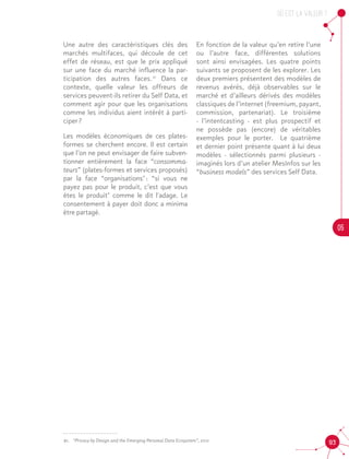OU est la valeur ?
05
9321.	 “Privacy by Design and the Emerging Personal Data Ecosystem”, 2012
Une autre des caractéristiques clés des
marchés multifaces, qui découle de cet
effet de réseau, est que le prix appliqué
sur une face du marché influence la par-
ticipation des autres faces. 21
Dans ce
contexte, quelle valeur les offreurs de
services peuvent-ils retirer du Self Data, et
comment agir pour que les organisations
comme les individus aient intérêt à parti-
ciper ?
Les modèles économiques de ces plates-
formes se cherchent encore. Il est certain
que l’on ne peut envisager de faire subven-
tionner entièrement la face “consomma-
teurs” (plates-formes et services proposés)
par la face “organisations" : “si vous ne
payez pas pour le produit, c’est que vous
êtes le produit" comme le dit l'adage. Le
consentement à payer doit donc a minima
être partagé.21
En fonction de la valeur qu’en retire l’une
ou l’autre face, différentes solutions
sont ainsi envisagées. Les quatre points
suivants se proposent de les explorer. Les
deux premiers présentent des modèles de
revenus avérés, déjà observables sur le
marché et d’ailleurs dérivés des modèles
classiques de l’internet (freemium, payant,
commission, partenariat). Le troisième
- l’intentcasting - est plus prospectif et
ne possède pas (encore) de véritables
exemples pour le porter. Le quatrième
et dernier point présente quant à lui deux
modèles - sélectionnés parmi plusieurs -
imaginés lors d’un atelier MesInfos sur les
“business models” des services Self Data.
 