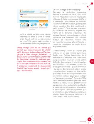 OU est la valeur ?
05
95
ǘǘ Si le service se positionne comme
intermédiaire entre le client et l’entre-
prise, il peut prélever une commission
sur ce qu’il fait gagner ou économiser à
cette dernière, opération par opération.
Cheap Energy Club est un service qui
permet aux consommateurs de vérifier
qu’ils disposent de la meilleure offre éner-
gétique et d’en changer facilement. Le
service prend une commission financée par
les fournisseurs lorsque les individus sous-
crivent à un nouveau contrat auprès d’eux
sur la base des recommandations du Club.
Il encourage également le changement
("switch") en payant un prix - jusqu'à 30 £
(42) - aux individus.
Un coût partagé - l’”Intentcasting”
Décrivant la motivation économique
derrière le concept de VRM, Doc Searls
écrivait : “Il faut inventer des moyens plus
efficaces de faire communiquer l’offre et
la demande - par exemple en éliminant
l’incertitude des producteurs, parce que les
clients sauraient leur dire exactement ce
qu’ils veulent.” C’est une des promesses
du Self Data : de nouveaux moyens pour
l’offre et la demande d’échanger des
signaux clairs et non équivoques, afin de
permettre aux intentions des consom-
mateurs de s’exprimer, rendant ainsi
les marchés beaucoup plus efficients et
créant par conséquent un surplus écono-
mique mesurable.
L“Intentcasting”, décrit au chapitre pré-
cédent, est un des moyens qu’envisage
Searls pour faciliter l’expression de la
demande et sa rencontre avec l’offre. Dans
son principe (les mises en oeuvre restent
de l’ordre du prototype), il bénéficie autant
aux individus - qui peuvent obtenir des
offres personnalisées - qu’aux entreprises
- qui savent de manière directe et précise
ce que les clients veulent. Les deux parties
prenantes de la relation pourraient donc
se montrer prêtes à payer pour partager
ce “surplus économique”. Comment ? Plu-
sieurs modèles sont envisagés : une rému-
nération à l’acte, fixe ou proportionnelle
aux gains des deux parties (s’ils sont faciles
à mesurer) ; un abonnement rémunérant
le service pour l’efficience générale qu’il
produit et non pour chaque opération ; un
mix des deux (l’entreprise s’abonne et le
client paie à l’acte, ou vice versa)...
 