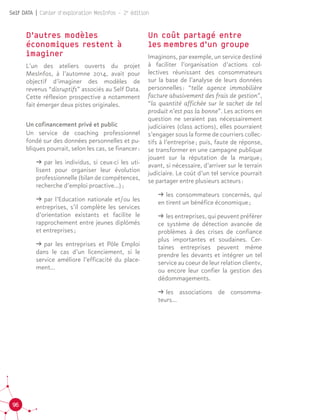 96
Self DATA | Cahier d'exploration MesInfos - 2e
édition
D’autres modèles
économiques restent à
imaginer
L’un des ateliers ouverts du projet
MesInfos, à l’automne 2014, avait pour
objectif d’imaginer des modèles de
revenus “disruptifs” associés au Self Data.
Cette réflexion prospective a notamment
fait émerger deux pistes originales.
Un cofinancement privé et public
Un service de coaching professionnel
fondé sur des données personnelles et pu-
bliques pourrait, selon les cas, se financer :
ǘǘ par les individus, si ceux-ci les uti-
lisent pour organiser leur évolution
professionnelle (bilan de compétences,
recherche d’emploi proactive…) ;
ǘǘ par l’Education nationale et/ou les
entreprises, s’il complète les services
d’orientation existants et facilite le
rapprochement entre jeunes diplômés
et entreprises ;
ǘǘ par les entreprises et Pôle Emploi
dans le cas d’un licenciement, si le
service améliore l’efficacité du place-
ment...
Un coût partagé entre
les  membres  d’un groupe
Imaginons, par exemple, un service destiné
à faciliter l’organisation d’actions col-
lectives réunissant des consommateurs
sur la base de l’analyse de leurs données
personnelles : “telle agence immobilière
facture abusivement des frais de gestion”,
“la quantité affichée sur le sachet de tel
produit n’est pas la bonne”. Les actions en
question ne seraient pas nécessairement
judiciaires (class actions), elles pourraient
s’engager sous la forme de courriers collec-
tifs à l’entreprise ; puis, faute de réponse,
se transformer en une campagne publique
jouant sur la réputation de la marque ;
avant, si nécessaire, d’arriver sur le terrain
judiciaire. Le coût d’un tel service pourrait
se partager entre plusieurs acteurs :
ǘǘ les consommateurs concernés, qui
en tirent un bénéfice économique ;
ǘǘ les entreprises, qui peuvent préférer
ce système de détection avancée de
problèmes à des crises de confiance
plus importantes et soudaines. Cer-
taines entreprises peuvent même
prendre les devants et intégrer un tel
service au coeur de leur relation clientv,
ou encore leur confier la gestion des
dédommagements.
ǘǘ les associations de consomma-
teurs...
 