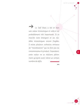 OU est la valeur ?
05
97
 ¨
ǘǘ Le Self Data a bel et bien
une valeur économique et celle-ci est
probablement très importante. Si ce
marché reste émergent et ses mo-
dèles économiques encore fragiles,
il existe plusieurs scénarios vertueux
de “monétisation” qui ne font pas du
consommateur le produit. Cependant,
cette valeur ne se réalisera pleine-
ment qu’après avoir relevé un certain
nombre de défis.
 