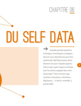 d
du selF dataǘǘ A quelles grandes questions
techniques, économiques, juridiques…
devrons-nous répondre pour que l’éco-
système des Self Data prenne vérita-
blement son essor ? Quelles opportu-
nités à saisir, quels risques à anticiper
pour les acteurs engagés dans cette
dynamique ? Nous invitons orga-
nisations, innovateurs, chercheurs,
législateurs … à relever, ensemble, 5
grands défis.
CHAPITRE 06
du selF data
 