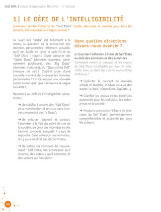 102
Self DATA | Cahier d'exploration MesInfos - 2e
édition
1| LE DÉFI DE L'INTELLIGIBILITÉ
Comment rendre l'objectif du “Self Data” lisible, désirable et crédible pour tous les
acteurs, des individus aux organisations ?
Le sujet des “data” est tellement à la
mode, la question de la protection des
données personnelles tellement actuelle,
qu'il est facile de rater la spécificité du
“Self Data" : s'agit-il d'une variante des
“Open Data” (données ouvertes, géné-
ralement publiques), des “Big Data”
(données massives), du “Quantified Self”
(mesure de soi) ? S'agit-il juste d'une
nouvelle manière de protéger les données
personnelles ? Est-ce encore une nouvelle
mode numérique, que recouvrira la vague
suivante ?
Répondre au défi de l’intelligibilité néces-
sitera  :
ǘǘ de clarifier l'univers des “Self Data”
et la manière dont il se situe dans l'uni-
vers encombré des “x Data”;
ǘǘ de préciser l'objectif et surtout,
l'exprimer à la fois du point de vue de
la société, de celui des individus et des
besoins concrets auxquels il s'agit de
répondre. Sans adhésion des individus,
il n'y aura en effet pas de Self Data ;
ǘǘ de définir les contours du “mouve-
ment” Self Data, des promesses qu'il
incarne, des acteurs qu'il concerne et
des valeurs qui l'unissent.
01 Susciter l'adhésion à l'idée de Self Data
au-delà des pionniers et des activistes
Comment rendre le concept et les enjeux
du Self Data intelligible par tous et dési-
rable, bien au-delà des cercles aujourd'hui
mobilisés ?
ǘǘ Expliciter le concept de manière
simple et illustrée, le situer vis-à-vis des
autres “x Data” (Open Data, Big Data…).
ǘǘ Clarifier les enjeux et les bénéfices
potentiels pour les individus, les entre-
prises et la société.
ǘǘ Produire une courte “Charte de prin-
cipes du Self Data", immédiatement
compréhensible et acceptée par tous
les acteurs.
Dans quelles directions
devons-nous avancer ?
 