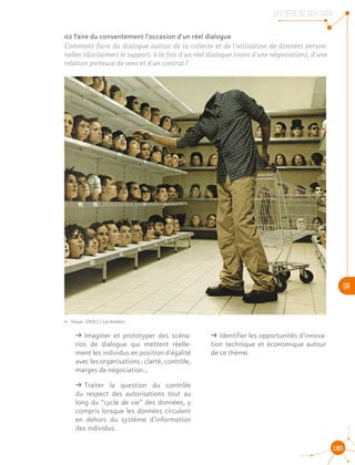 LES DEFIS DU SELF DATA
06
105
02 Faire du consentement l'occasion d'un réel dialogue
Comment faire du dialogue autour de la collecte et de l'utilisation de données person-
nelles (disclaimer) le support, à la fois d'un réel dialogue (voire d'une négociation), d'une
relation porteuse de sens et d'un contrat ?
ǘǘ Imaginer et prototyper des scéna-
rios de dialogue qui mettent réelle-
ment les individus en position d'égalité
avec les organisations : clarté, contrôle,
marges de négociation…
ǘǘ Traiter la question du contrôle
du respect des autorisations tout au
long du “cycle de vie” des données, y
compris lorsque les données circulent
en dehors du système d’information
des individus.
ǘǘ Identifier les opportunités d'innova-
tion technique et économique autour
de ce thème.
•• Visuel : ENSCI / Les Ateliers
 