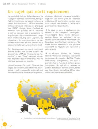 114
Self DATA | Cahier d'exploration MesInfos - 2e
édition
Un sujet qui mûrit rapidement
La sensibilité vis-à-vis de la collecte et de
l’usage de données personnelles, tant par
l’administration que par les entreprises, n’a
jamais été aussi forte. L’affaire Snowden
et les polémiques relatives aux pratiques
des “GAFA” (Google, Apple, Facebook et
Amazon) sont passées par là. Pourtant
la soif de données des organisations ne
s’apaise pas : objets communicants, comp-
teurs intelligents, Big Data. L’opinion, les
régulateurs, les commentateurs, se rai-
dissent ou baissent les bras. Devons-nous
absolument aller vers une confrontation ?
Fort heureusement, un nombre croissant
explore l’autre voie qu’ont ouverte les
pionniers du VRM, de “l’économie de l’in-
tention” et des “Pims” (services person-
nels de gestion des informations). Pour ne
citer que quelques cas récents :
ǘǘ Au Consumer Electronics Show de Las
Vegas, les wearables, ces vêtements, acces-
soires et autres appareils personnels qui
mesurent l’activité de ceux qui les portent,
disposent désormais d’un espace dédié et
capturent une bonne part de l’attention
médiatique. Or leur fonction consiste avant
tout à capter des données à l’initiative et
pour le compte des individus.
ǘǘ De pays en pays, le déploiement des
réseaux et des compteurs “intelligents”
s’accompagne d’une même demande :
peut-on laisser les opérateurs de ces
réseaux collecter autant d’information sans
la partager avec les foyers concernés ? Le
Green Button américain et son probable
équivalent au Royaume-Uni répondent à
cette attente.
ǘǘ Les récentes éditions de l’Internet
Identity Workshop américain, traditionnel
rendez-vous des pionniers du VRM (Vendor
Relationship Management), ont pour la
première fois vu l’arrivée de certains grands
fournisseurs de logiciels et services de
gestion de bases de données clients, tandis
que Cap Gemini consulting diffuse deux
vidéos très bien faites sur le VRM.
•	 Carte des Etats Américains dans lesquels les distributeurs d’énergie ont ouvert le “Green Button”, 2014
Source : http://www.greenbuttondata.org
 