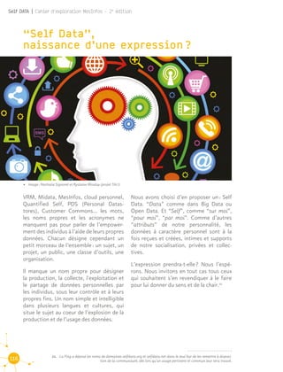 116
Self DATA | Cahier d'exploration MesInfos - 2e
édition
“Self Data”, 				
naissance d’une expression ?
22.	 La Fing a déposé les noms de domaines selfdata.org et selfdata.net dans le seul but de les remettre à disposi-
tion de la communauté, dès lors qu’un usage pertinent et commun leur sera trouvé.
VRM, Midata, MesInfos, cloud personnel,
Quantified Self, PDS (Personal Datas-
tores), Customer Commons… les mots,
les noms propres et les acronymes ne
manquent pas pour parler de l’empower-
ment des individus à l’aide de leurs propres
données. Chacun désigne cependant un
petit morceau de l’ensemble : un sujet, un
projet, un public, une classe d’outils, une
organisation.
Il manque un nom propre pour désigner
la production, la collecte, l'exploitation et
le partage de données personnelles par
les individus, sous leur contrôle et à leurs
propres fins. Un nom simple et intelligible
dans plusieurs langues et cultures, qui
situe le sujet au coeur de l’explosion de la
production et de l’usage des données.
Nous avons choisi d’en proposer un : Self
Data. “Data” comme dans Big Data ou
Open Data. Et “Self”, comme “sur moi”,
“pour moi”, “par moi”. Comme d’autres
“attributs” de notre personnalité, les
données à caractère personnel sont à la
fois reçues et créées, intimes et supports
de notre socialisation, privées et collec-
tives.
L’expression prendra-t-elle ? Nous l’espé-
rons. Nous invitons en tout cas tous ceux
qui souhaitent s’en revendiquer à le faire
pour lui donner du sens et de la chair.22
22
•	 Image : Nathalie Signoret et Ryslaine Moulay (projet TALI)
 