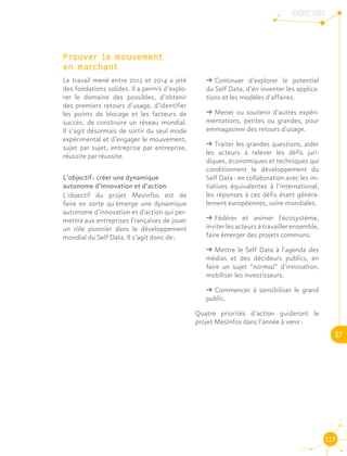 PERSPECTIVES
07
117
Prouver le mouvement 		
en marchant
Le travail mené entre 2012 et 2014 a jeté
des fondations solides. Il a permis d’explo-
rer le domaine des possibles, d’obtenir
des premiers retours d’usage, d’identifier
les points de blocage et les facteurs de
succès, de construire un réseau mondial.
Il s’agit désormais de sortir du seul mode
expérimental et d’engager le mouvement,
sujet par sujet, entreprise par entreprise,
réussite par réussite.
L’objectif : créer une dynamique
autonome d’innovation et d’action
L'objectif du projet MesInfos est de
faire en sorte qu'émerge une dynamique
autonome d'innovation et d'action qui per-
mettra aux entreprises Françaises de jouer
un rôle pionnier dans le développement
mondial du Self Data. Il s’agit donc de :
ǘǘ Continuer d’explorer le potentiel
du Self Data, d’en inventer les applica-
tions et les modèles d'affaires.
ǘǘ Mener ou soutenir d'autres expéri-
mentations, petites ou grandes, pour
emmagasiner des retours d'usage.
ǘǘ Traiter les grandes questions, aider
les acteurs à relever les défis juri-
diques, économiques et techniques qui
conditionnent le développement du
Self Data - en collaboration avec les ini-
tiatives équivalentes à l’international,
les réponses à ces défis étant généra-
lement européennes, voire mondiales.
ǘǘ Fédérer et animer l'écosystème,
inviter les acteurs à travailler ensemble,
faire émerger des projets communs.
ǘǘ Mettre le Self Data à l'agenda des
médias et des décideurs publics, en
faire un sujet “normal” d’innovation,
mobiliser les investisseurs.
ǘǘ Commencer à sensibiliser le grand
public.
Quatre priorités d’action guideront le
projet MesInfos dans l’année à venir :
 