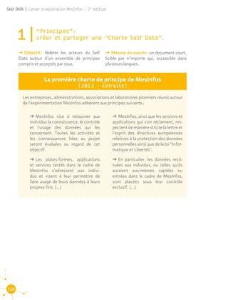 118
Self DATA | Cahier d'exploration MesInfos - 2e
édition
1|“Principes” : 						
créer et partager une “Charte Self Data”.
ǘǘ Objectif : fédérer les acteurs du Self
Data autour d’un ensemble de principes
compris et acceptés par tous.
ǘǘ Mesure du succès : un document court,
lisible par n’importe qui, accessible dans
plusieurs langues.
La première charte de principe de MesInfos
(2013 - Extraits)
Les entreprises, administrations, associations et laboratoires pionniers réunis autour
de l'expérimentation MesInfos adhèrent aux principes suivants :
ǘǘ MesInfos vise à retourner aux
individus la connaissance, le contrôle
et l'usage des données qui les
concernent. Toutes les activités et
les connaissances liées au projet
seront évaluées au regard de cet
objectif.
ǘǘ Les plates-formes, applications
et services testés dans le cadre de
MesInfos s'adressent aux indivi-
dus et visent à leur permettre de
faire usage de leurs données à leurs
propres fins. (...)
ǘǘ MesInfos, ainsi que les services et
applications qui s'en réclament, res-
pectent de manière stricte la lettre et
l'esprit des directives européennes
relatives à la protection des données
personnelles ainsi que de la loi “Infor-
matique et Libertés".
ǘǘ En particulier, les données resti-
tuées aux individus, ou celles qu'ils
auraient eux-mêmes captées ou
entrées dans le cadre de MesInfos,
sont placées sous leur contrôle
exclusif. (...)
 