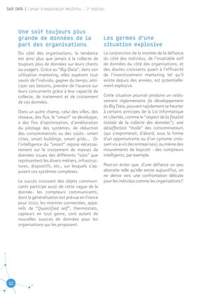 12
Self DATA | Cahier d'exploration MesInfos - 2e
édition
Une soif toujours plus
grande de données de la
part des organisations
Du côté des organisations, la tendance
est ainsi plus que jamais à la collecte de
toujours plus de données sur leurs clients
ou usagers. Grâce au “Big Data”, dans son
utilisation marketing, elles espèrent tout
savoir de l’individu, gagner du temps, anti-
ciper ses besoins, prendre de l’avance sur
leurs concurrents grâce à leur capacité de
collecte, de traitement et de croisement
de ces données.
Dans un autre champ, celui des villes, des
réseaux, des flux, le “smart” se développe,
à des fins d’optimisation, d’amélioration
du pilotage des systèmes, de réduction
des consommations ou des coûts : smart
cities, smart buildings, smart grids… Or
l’intelligence du “smart” repose nécessai-
rement sur le croisement de masses de
données issues des différents “silos” que
représentent les divers métiers, infrastruc-
tures, dispositifs, etc., sur lesquels s’ap-
puient ces systèmes complexes.
Le succès croissant des objets communi-
cants participe aussi de cette vague de la
donnée : les compteurs communicants,
dont la généralisation est prévue en France
pour 2020, les montres connectées, appa-
reils de “Quantified self”, thermostats,
capteurs en tout genre, sont autant de
nouvelles sources de données pour les
organisations qui les proposent.
Les germes d’une
situation explosive
La conjonction de la montée de la défiance
du côté des individus, de l’insatiable soif
de données du côté des organisations, et
des doutes croissants quant à l’efficacité
de l’investissement marketing tel qu’il
existe depuis des années, est potentielle-
ment explosive.
Cette situation pourrait produire un raidis-
sement réglementaire (le développement
du Big Data, pouvant rapidement se heurter
à certains principes de la Loi Informatique
et Libertés, comme le “respect de la finalité
initiale de la collecte des données”), une
désaffection “molle” des consommateurs
(qui s’exprimerait, d’abord, sous la forme
d’un opportunisme ou d’un cynisme crois-
sant vis-à-vis des entreprises), ou même des
mouvements de boycott - des compteurs
intelligents, par exemple.
Peut-on éviter que, d’une défiance un peu
abstraite telle qu’elle existe aujourd’hui, on
ne dérive vers une confrontation délicate
pour les individus comme les organisations ?
 