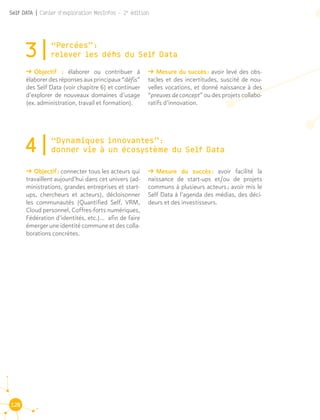120
Self DATA | Cahier d'exploration MesInfos - 2e
édition
3|“Percées” : 							
relever les défis du Self Data
ǘǘ Objectif  : élaborer ou contribuer à
élaborerdesréponsesauxprincipaux“défis”
des Self Data (voir chapitre 6) et continuer
d’explorer de nouveaux domaines d’usage
(ex. administration, travail et formation).
ǘǘ Mesure du succès : avoir levé des obs-
tacles et des incertitudes, suscité de nou-
velles vocations, et donné naissance à des
“preuves de concept” ou des projets collabo-
ratifs d’innovation.
4|“Dynamiques innovantes” : 				
donner vie à un écosystème du Self Data
ǘǘ Objectif : connecter tous les acteurs qui
travaillent aujourd’hui dans cet univers (ad-
ministrations, grandes entreprises et start-
ups, chercheurs et acteurs), décloisonner
les communautés (Quantified Self, VRM,
Cloud personnel, Coffres-forts numériques,
Fédération d’identités, etc.)... afin de faire
émerger une identité commune et des colla-
borations concrètes.
ǘǘ Mesure du succès : avoir facilité la
naissance de start-ups et/ou de projets
communs à plusieurs acteurs ; avoir mis le
Self Data à l’agenda des médias, des déci-
deurs et des investisseurs.
 