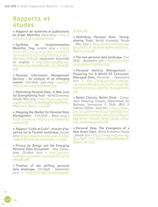 124
Self DATA | Cahier d'exploration MesInfos - 2e
édition
Rapports et
études
•	Rapports de recherche et publications
du projet MesInfos (2012-2015) · http://
mesinfos.fing.org/productions
•	Synthèse de l’expérimentation
MesInfos, Fing, octobre 2014 · http://
m e s i n f o s . f i n g . o r g / w p - c o n t e n t /
uploads/2014/11/Synthese_expe_
MesInfos_WEB.pdf (également disponible
en anglais) · http://doc.openfing.org/
MesInfos/SyntheseMesInfos_V3_EN-WEB.
pdf)
•	Personal Information Management
Services - An analysis of an emerging
market - Ctrl-Shift - Juin 2014 · www.ctrl-
shift.co.uk/research/product/90
•	Rethinking Personal Data : A New Lens
for Strengthening Trust - World Economic
Forum, Mai 2014 · http://www3.weforum.
org/docs/WEF_RethinkingPersonalData_
ANewLens_Report_2014.pdf
•	Mapping the Market for Personal Data
Management - Ctrl-Shift - Mars 2014 ·
https://www.ctrl-shift.co.uk/research/
product/88
•	Rapport “Collin et Colin”, mission d’ex-
pertise sur la fiscalité numérique, janvier
2013 · http://www.economie.gouv.fr/files/
rapport-fiscalite-du-numerique_2013.pdf
•	Privacy by Design and the Emerging
Personal Data Ecosystem - Ann Cavou-
kian, Octobre 2012 · http://privacy-
bydesign.ca/content/uploads/2012/10/
pbd-pde.pdf
•	Timeline of the shifting personal
data landscape, Ctrl-Shift - Septembre
2012 · http://ctrl-shift.co.uk/research/
product/67
•	Rethinking Personal Data: Streng-
thening Trust, World Economic Forum
- Mai 2012 · http://www3.weforum.org/
docs/WEF_IT_RethinkingPersonalData_
Report_2012.pdf
•	The new personal data landscape, Ctrl-
Shift - Novembre 2011 · http://ctrl-shift.
co.uk/research/product/59
•	Personal Identity Management -
Preparing For A World Of Consumer-
Managed Data, Forrester - Septembre
2011 · http://blog.personal.com/wp-
content/uploads/2011/10/Forrester-Re-
search-personal_identity_management.
pdf
•	Better Choices: Better Deals - Consu-
mers Powering Growth, Department for
Business, Innovation & Skills (BIS) &
Cabinet Office - Avril 2011 · https://www.
gov.uk/government/uploads/system/
uploads/attachment_data/file/31834/11-
749-better-choices-better-deals-consu-
mers-powering-growth.pdf
•	Personal Data: The Emergence of a
New Asset Class, World Economic Forum
- Janvier 2011 · http://www3.weforum.org/
docs/WEF_ITTC_PersonalDataNewAsset_
Report_2011.pdf
 