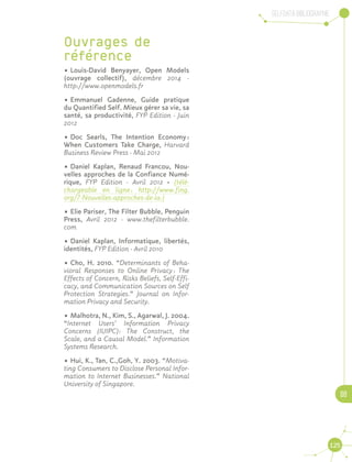 Selfdata Bibliographie
08
125
Ouvrages de
référence
•	Louis-David Benyayer, Open Models
(ouvrage collectif), décembre 2014 -
http://www.openmodels.fr
•	Emmanuel Gadenne, Guide pratique
du Quantified Self. Mieux gérer sa vie, sa
santé, sa productivité, FYP Edition - Juin
2012
•	Doc Searls, The Intention Economy :
When Customers Take Charge, Harvard
Business Review Press - Mai 2012
•	Daniel Kaplan, Renaud Francou, Nou-
velles approches de la Confiance Numé-
rique, FYP Edition - Avril 2012 · (télé-
chargeable en ligne : http://www.fing.
org/?-Nouvelles-approches-de-la-)
•	Elie Pariser, The Filter Bubble, Penguin
Press, Avril 2012 - www.thefilterbubble.
com
•	Daniel Kaplan, Informatique, libertés,
identités, FYP Edition - Avril 2010
•	Cho, H. 2010. “Determinants of Beha-
vioral Responses to Online Privacy : The
Effects of Concern, Risks Beliefs, Self-Effi-
cacy, and Communication Sources on Self
Protection Strategies.” Journal on Infor-
mation Privacy and Security.
•	Malhotra, N., Kim, S., Agarwal, J. 2004.
“Internet Users’ Information Privacy
Concerns (IUIPC): The Construct, the
Scale, and a Causal Model.” Information
Systems Research.
•	Hui, K., Tan, C.,Goh, Y. 2003. “Motiva-
ting Consumers to Disclose Personal Infor-
mation to Internet Businesses.” National
University of Singapore.
 