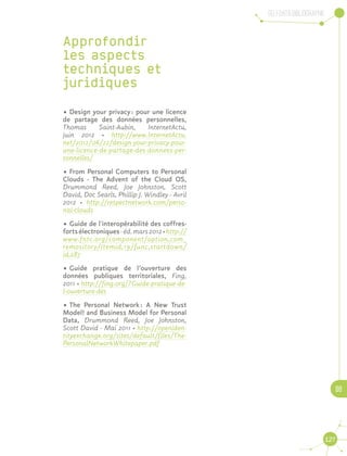 Selfdata Bibliographie
08
127
Approfondir
les aspects
techniques et
juridiques
•	Design your privacy : pour une licence
de partage des données personnelles,
Thomas Saint-Aubin, InternetActu,
juin 2012 · http://www.InternetActu.
net/2012/06/22/design-your-privacy-pour-
une-licence-de-partage-des-donnees-per-
sonnelles/
•	From Personal Computers to Personal
Clouds - The Advent of the Cloud OS,
Drummond Reed, Joe Johnston, Scott
David, Doc Searls, Phillip J. Windley - Avril
2012 · http://respectnetwork.com/perso-
nal-clouds
•	Guide de l'interopérabilité des coffres-
fortsélectroniques-éd.mars2012·http://
www.fntc.org/component/option,com_
remository/Itemid,19/func,startdown/
id,287
•	Guide pratique de l’ouverture des
données publiques territoriales, Fing,
2011 · http://fing.org/?Guide-pratique-de-
l-ouverture-des
•	The Personal Network : A New Trust
Model! and Business Model for Personal
Data, Drummond Reed, Joe Johnston,
Scott David - Mai 2011 · http://openiden-
tityexchange.org/sites/default/files/The-
PersonalNetworkWhitepaper.pdf
 
