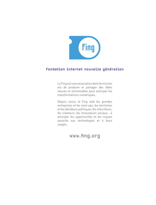 Fondation internet nouvelle génération
La Fing est une association dont la mission
est de produire et partager des idées
neuves et actionnables pour anticiper les
transformations numériques.
Depuis 2000, la Fing aide les grandes
entreprises et les start-ups, les territoires
et les décideurs politiques, les chercheurs,
les créateurs, les innovateurs sociaux… à
anticiper les opportunités et les risques
associés aux technologies et à leurs
usages.
www.fing.org
 