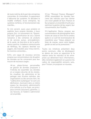 14
Self DATA | Cahier d'exploration MesInfos - 2e
édition
de toute maîtrise de la part des entreprises
concernées. Ils s’entraident, ils apprennent
à détourner les systèmes. Ils décodent le
modèle d’affaires d’une entreprise, les
systèmes tarifaires, le fonctionnement des
marchés…
Ils s’en servent, aussi, pour produire et
exploiter leurs propres données, à leurs
propres fins. Le mouvement du “Quanti-
fied Self” (quantification de soi) a donné
naissance à des centaines de produits
et de services autour, principalement,
de la santé, du bien-être et de la perfor-
mance sportive : la balance communicante
de Withings, les capteurs destinés aux
joggers, des bracelets pour mieux dormir,
les montres connectées…
Enfin, une vague de nouveaux services
propose aux consommateurs de récupérer
les données qui les concernent pour leur
trouver de nouveaux usages :
ǘǘ Les plates-formes personnelles
de gestion de données proposent à
l’individu de rassembler ses données
en un espace sécurisé, de les stocker,
les visualiser, les administrer et les
partager avec d’autres individus, des
organisations ou des services tiers ; les
“coffres-forts numériques” en sont une
déclinaison, réunissent dans un même
espace les documents administratifs
d’un individu ou d’un foyer, ses princi-
paux contrats (assurance, garanties…),
ses factures, et l’aident à administrer
cet ensemble.
ǘǘ Les “Personal Finance Managers”
(PFM) rassemblent les données ban-
caires des individus pour leur donner
une vision globale de leurs finances et
leur proposer un ensemble d’outils pour
optimiser la gestion de leur argent, leur
consommation, leur fiscalité…
ǘǘ L’application Skerou propose aux
consommateurs de photographier leurs
tickets de caisse et d’en lire le contenu
(grâce à un outil de reconnaissance de
caractères) pour “mieux préparer vos
listes de courses, suivre votre budget,
garder un oeil sur les promotions.”
Toutes ces initiatives présentent deux
points communs : elles se développent
en dehors de (voire en opposition à) la
relation entre les individus et les entre-
prises qui détiennent leurs informations ;
elles remettent également en question les
cadres de responsabilité existants sans,
pour l’instant, en proposer un nouveau.
 