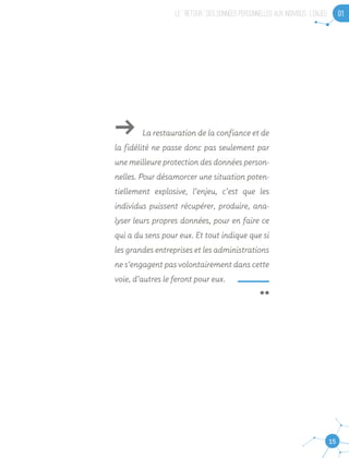 LE “ RETOUR ” DES DONNEES PERSONNELLES AUX INDIVIDUS : L’ENJEU 01
15
ǘǘ La restauration de la confiance et de
la fidélité ne passe donc pas seulement par
une meilleure protection des données person-
nelles. Pour désamorcer une situation poten-
tiellement explosive, l’enjeu, c’est que les
individus puissent récupérer, produire, ana-
lyser leurs propres données, pour en faire ce
qui a du sens pour eux. Et tout indique que si
les grandes entreprises et les administrations
ne s’engagent pas volontairement dans cette
voie, d’autres le feront pour eux.
 ¨
 