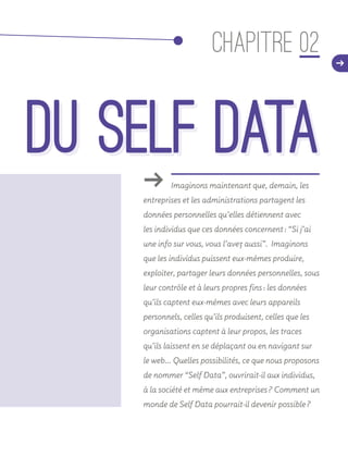 ǘǘ Imaginons maintenant que, demain, les
entreprises et les administrations partagent les
données personnelles qu’elles détiennent avec
les individus que ces données concernent : “Si j’ai
une info sur vous, vous l’avez aussi”. Imaginons
que les individus puissent eux-mêmes produire,
exploiter, partager leurs données personnelles, sous
leur contrôle et à leurs propres fins : les données
qu’ils captent eux-mêmes avec leurs appareils
personnels, celles qu’ils produisent, celles que les
organisations captent à leur propos, les traces
qu’ils laissent en se déplaçant ou en navigant sur
le web… Quelles possibilités, ce que nous proposons
de nommer “Self Data”, ouvrirait-il aux individus,
à la société et même aux entreprises ? Comment un
monde de Self Data pourrait-il devenir possible ?
CHAPITRE 02 d
du Self Datadu Self Data
 