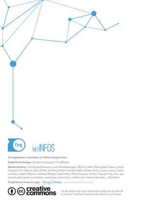 Ont également contribué à ce Cahier d'exploration :
Expertise technique : Guillaume Jacquart, HoodBrains
Remerciements : Christophe Benavent, Louis-David Benyayer, Martin Cahen, Pierre-Julien Cazaux, Simon
Chignard, Eric Dagiral, Julien Defait, Anthony Ferretti, Aurialie Jublin, Carole Leclerc, Lucas Linares, Cédric
Lombion, Juliette Maroni, Caroline Miltgen, Sandra Rey, Pierre-François Tachon, l’équipe Fing, ainsi que
tous les participants aux ateliers, workshops, rencontres, conférences, remue-méninges,… MesInfos !
Graphisme & mise en page : - www.etrangeOrdinaire.fr
Ce document est mis à disposition selon les termes de
la licence Creative Commons Attribution 3.0 France
 