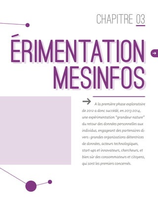 d
ǘǘ A la première phase exploratoire
de 2012 a donc succédé, en 2013-2014,
une expérimentation “grandeur nature”
du retour des données personnelles aux
individus, engageant des partenaires di-
vers : grandes organisations détentrices
de données, acteurs technologiques,
start-ups et innovateurs, chercheurs, et
bien sûr des consommateurs et citoyens,
qui sont les premiers concernés.
CHAPITRE 03
    erimentation
MesInfos
    erimentation
MesInfos
 