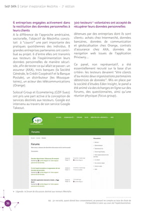 36
Self DATA | Cahier d'exploration MesInfos - 2e
édition
6 entreprises engagées activement dans
la restitution des données personnelles à
leurs clients
A la différence de l’approche américaine,
sectorielle, l’objectif de MesInfos consis-
tait à “couvrir” une part importante des
pratiques quotidiennes des individus. 8
grandes entreprises partenaires ont contri-
bué au projet. 6 d’entre elles ont transmis
aux testeurs de l’expérimentation leurs
données personnelles de manière sécuri-
sée, afin de tester ce qui allait se passer : un
assureur (AXA), trois banques (la Société
Générale, le Crédit Coopératif et la Banque
Postale), un distributeur (les Mousque-
taires), un acteur des télécommunications
(Orange).
Solocal Group et Ecometering (GDF-Suez)
ont pris une part active à la conception de
services destinés aux testeurs. Google est
intervenu au travers de son service Google
Takeout.
300 testeurs07
volontaires ont accepté de
récupérer leurs données personnelles
détenues par des entreprises dont ils sont
clients : achats chez Intermarché, données
bancaires, données de communication
et géolocalisation chez Orange, contrats
d’assurance chez AXA, données de
navigation web issues de l’application
Privowny...
Ce panel, non représentatif, a été
essentiellement recruté sur la base d’un
critère : les testeurs devaient “être clients
d’au moins deux organisations partenaires
détentrices de données”. Mis en place par
la société d’études Eden Insight, le panel a
été animé via des échanges en ligne sur des
forums, des questionnaires, ainsi qu’une
réunion physique (focus group). 07
• Légende : le forum de discussion destiné aux testeurs MesInfos
07.	 321 recrutés, ayant donné leur consentement, en prenant en compte un taux de chute de
l’échantillon à venir au cours de l’expérimentation.
 