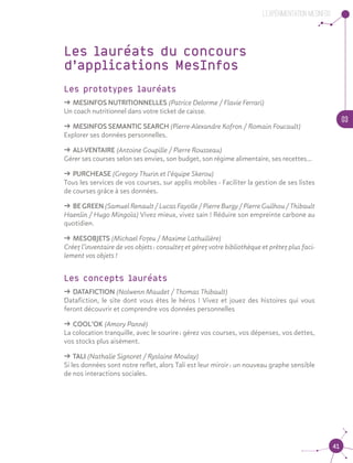 03
41
L’experimentation MesInfos
Les lauréats du concours
d’applications MesInfos
Les prototypes lauréats
ǘǘ MESINFOS NUTRITIONNELLES (Patrice Delorme / Flavie Ferrari) 	 	
Un coach nutritionnel dans votre ticket de caisse.
ǘǘ MESINFOS SEMANTIC SEARCH (Pierre-Alexandre Kofron / Romain Foucault) 	
Explorer ses données personnelles.
ǘǘ ALI-VENTAIRE (Antoine Goupille / Pierre Rousseau) 				
Gérer ses courses selon ses envies, son budget, son régime alimentaire, ses recettes…
ǘǘ PURCHEASE (Gregory Thurin et l’équipe Skerou) 				
Tous les services de vos courses, sur applis mobiles - Faciliter la gestion de ses listes
de courses grâce à ses données.
ǘǘ BE GREEN (Samuel Renault / Lucas Fayolle / Pierre Burgy / Pierre Guilhou / Thibault
Haenlin / Hugo Mingoïa) Vivez mieux, vivez sain ! Réduire son empreinte carbone au
quotidien.
ǘǘ MESOBJETS (Michael Fozeu / Maxime Lathuilière) 				
Créez l’inventaire de vos objets : consultez et gérez votre bibliothèque et prêtez plus faci-
lement vos objets !
Les concepts lauréats
ǘǘ DATAFICTION (Nolwenn Maudet / Thomas Thibault)				
Datafiction, le site dont vous êtes le héros ! Vivez et jouez des histoires qui vous
feront découvrir et comprendre vos données personnelles
ǘǘ COOL’OK (Amory Panné)	 					
La colocation tranquille, avec le sourire : gérez vos courses, vos dépenses, vos dettes,
vos stocks plus aisément.
ǘǘ TALI (Nathalie Signoret / Ryslaine Moulay)					
Si les données sont notre reflet, alors Tali est leur miroir : un nouveau graphe sensible
de nos interactions sociales.
 