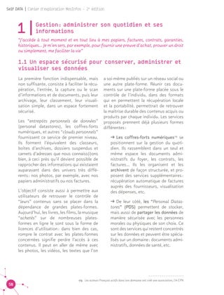 50
Self DATA | Cahier d'exploration MesInfos - 2e
édition
1|Gestion : administrer son quotidien et ses
informations
“J’accède à tout moment et en tout lieu à mes papiers, factures, contrats, garanties,
historiques... Je m’en sers, par exemple, pour fournir une preuve d’achat, prouver un droit
ou simplement, me faciliter la vie”
1.1 Un espace sécurisé pour conserver, administrer et
visualiser ses données
La première fonction indispensable, mais
non suffisante, consiste à faciliter la récu-
pération, l’entrée, la capture ou le scan
d’informations et de documents, puis leur
archivage, leur classement, leur visuali-
sation simple, dans un espace fortement
sécurisé.
Les “entrepôts personnels de données”
(personal datastores), les coffres-forts
numériques, et autres “clouds personnels”
fournissent ce service de premier niveau.
Ils forment l’équivalent des classeurs,
boîtes d’archives, dossiers suspendus et
carnets d’adresses que nous connaiss(i)ons
bien, à ceci près qu’il devient possible de
rapprocher des informations qui existaient
auparavant dans des univers très diffé-
rents : nos photos, par exemple, avec nos
papiers administratifs ou nos factures.
L’objectif consiste aussi à permettre aux
utilisateurs de retrouver le contrôle de
“leurs” contenus sans se placer dans la
dépendance de grandes plates-formes.
Aujourd’hui, les livres, les films, la musique
“achetés” sur de nombreuses plates-
formes en ligne le sont sous la forme de
licences d’utilisation : dans bien des cas,
rompre le contrat avec les plates-formes
concernées signifie perdre l’accès à ces
contenus. Il peut en aller de même avec
les photos, les vidéos, les textes que l’on
a soi-même publiés sur un réseau social ou
une autre plate-forme. Réunir ces docu-
ments sur une plate-forme placée sous le
contrôle de l’individu, dans des formats
qui en permettent la récupération locale
et la portabilité, permettrait de retrouver
la maîtrise durable des contenus acquis ou
produits par chaque individu. Les services
proposés prennent déjà plusieurs formes
différentes :
ǘǘ Les coffres-forts numériques09
se
positionnent sur la gestion du quoti-
dien. Ils rassemblent dans un seul et
même espace les documents admi-
nistratifs du foyer, les contrats, les
factures… Ils les organisent et les
archivent de façon structurée, et pro-
posent des services supplémentaires :
récupération automatique de factures
auprès des fournisseurs, visualisation
des dépenses, etc.
ǘǘ De leur côté, les “Personal Datas-
tores” (PDS) permettent de stocker,
mais aussi de partager les données de
manière sécurisée avec les personnes
morales ou physiques de son choix. Ce
sont des services qui restent concentrés
sur les données et peuvent être spécia-
lisés sur un domaine : documents admi-
nistratifs, données de santé, etc. 09
09.	 Les acteurs Français actifs dans son domaine ont créé une association, l'A-CFN
 