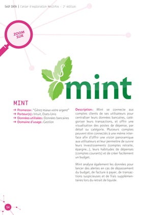 54
Self DATA | Cahier d'exploration MesInfos - 2e
édition
MINT
ǘǘ Promesse : “Gérez mieux votre argent”
ǘǘ Porteur(s) : Intuit, Etats-Unis
ǘǘ Données utilisées : Données bancaires
ǘǘ Domaine d’usage : Gestion
ZOOM
SUR
Description : Mint se connecte aux
comptes clients de ses utilisateurs pour
centraliser leurs données bancaires, caté-
goriser leurs transactions, et offrir une
visualisation des postes de dépense, par
détail ou catégorie. Plusieurs comptes
peuvent être connectés à une même inter-
face afin d’offrir une vision panoramique
aux utilisateurs et leur permettre de suivre
leurs investissements (comptes retraite,
épargne...), leurs habitudes de dépenses
(comptes courants) et de créer facilement
un budget.
Mint analyse également les données pour
lancer des alertes en cas de dépassement
du budget, de facture à payer, de transac-
tions suspicieuses et de frais supplémen-
taires lors du retrait de liquide.
 