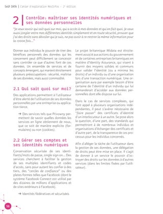 56
Self DATA | Cahier d'exploration MesInfos - 2e
édition
2|Contrôle : maîtriser ses identités numériques et
ses données personnelles
“Je veux savoir qui sait quoi sur moi, qui a accès à mes données et qui en fait quoi. Je veux
aussi jongler entre mes différentes identités simplement et en toute sécurité, prouver que
j’ai des droits sans dévoiler qui je suis, ne pas avoir à re-rentrer la même information pour
la 1000e fois...”
Donner aux individus le pouvoir de tirer des
bénéfices personnels des données qui les
concernent peut difficilement se concevoir
sans contrôler ce que d’autres font de ces
données. Un ensemble de services et de
concepts émergent, qui marient étroitement
plusieurs préoccupations : sécurité, maîtrise
de ses données, mais aussi commodité.	
2.1 Qui sait quoi sur moi?
Des applications permettent à l’utilisateur
d’être alerté de l’utilisation de ses données
personnelles par une entreprise ou applica-
tion tierce.
ǘǘ Des services tels que Privowny per-
mettent de savoir quelles données les
services en ligne obtiennent de nous,
que ce soit de manière explicite (for-
mulaires) ou non (cookies).
2.2 Gérer ses comptes et
ses identités numériques
Conservation sécurisée de ses identi-
fiants/mots de passe, single sign-on... Des
services cherchent à faciliter la gestion
de ses multiples identifiants et codes
d’accès, sans pour autant les confier à des
tiers, des “cercles de confiance” ou des
plates-formes telles que Facebook (dont le
système Facebook Connect est utilisé par
des dizaines de millions d’applications et
de sites extérieurs à Facebook).
ǘǘ Identités fédératives et sécurisées
Le projet britannique Midata est étroite-
ment associé aux actions du gouvernement
et de certaines entreprises britanniques en
matière d’Identity Assurance, qui visent à
fournir des moyens solides et communs
pour valider l’identité (ou a minima les
droits) d’un individu ou d’une organisation
lors d’une transaction numérique. Une or-
ganisation aura par exemple besoin d’être
certaine de l’identité d’un individu qui lui
demanderait d’accéder aux données per-
sonnelles dont elle dispose sur lui.
Dans le cas de services complexes, qui
font appel à plusieurs organisations indé-
pendantes, il peut s’avérer nécessaire de
“faire passer” des certificats d’identité
d’un interlocuteur à un autre. Se pose alors
la question, d’une part, des standards qui
permettront à de nombreux individus et
organisations d’échanger des certificats et
d’autre part, de la transparence de ces pro-
cessus pour les individus concernés.
Afin d'alléger la tâche de l'utilisateur dans
la gestion de ses données, une délégation
de droits peut être mise en place. Il s'agit
de donner à un service le pouvoir d’oc-
troyer des droits sur les données à d'autres
services (dans les limites fixées par l'utili-
sateur).
 
