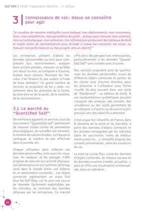 62
Self DATA | Cahier d'exploration MesInfos - 2e
édition
3|Connaissance de soi : mieux se connaître
pour agir	 	
“Je visualise de manière intelligible (voire ludique) mes déplacements, mes consomma-
tions, mes compétences, mes paramètres de santé… Je peux aussi mesurer mon sommeil,
mon activité physique, mon attention. Ces informations produisent des tableaux de bord
et toutes sortes de représentations pour m’aider à mieux me connaître, me situer, ou
mesurer mes performances ou mes progrès vers un objectif.”			
Les entreprises utilisent d’abord les
données (personnelles ou non) pour com-
prendre leur environnement, analyser
leurs actions passées, mesurer ce qu’elles
ont réussi ou non, se comparer à d’autres,
évaluer leurs options. Pourquoi les indi-
vidus n’en feraient-ils pas autant, à l’aide
de leurs données ? Un grand nombre de
services se proposent de les y aider, no-
tamment dans les domaines de la forme,
du bien-être et de la santé, de la mobilité,
de la consommation...
3.1 Le marché du
“Quantified Self”
De nombreux appareils et services issus du
mouvement “Quantified self” permettent
de mesurer toutes sortes de paramètres
physiologiques, de surveiller son sommeil,
le nombre de calories brûlées, sa fréquence
cardiaque, le nombre de pas effectués
dans la journée, etc.
Chaque utilisateur peut collecter ses
données personnelles, mais aussi les visua-
liser, les analyser, et les partager. FitBit
propose de mesurer son activité physique,
son alimentation et son sommeil, Withings
vend dans le monde entier une balance
et un tensiomètre connectés… Les objets
connectés représentent un enjeu fort
pour les Self Data, car ils sont une source
de données facilement exploitables par
les individus, au contraire des données
détenues par les entreprises. Ce marché
offre donc des perspectives intéressantes,
particulièrement si les données “Quanti-
fied Self” sont croisées avec d’autres.
Des services proposent ainsi de synchro-
niser les données personnelles issues de
différents objets connectés et parfois de
les croiser avec d’autres données, pour
les présenter à l’utilisateur sous forme
visuelle (le plus souvent dans une sorte
de “Dashboard” - ou tableau de bord). À
ces représentations synthétiques peuvent
s’associer des analyses, des conseils, des
simulations ou des outils permettant de
se comparer à d’autres ou de suivre la pro-
gression vers des objectifs à atteindre.
C’est ce que fait Umanlife, en France, dans
le domaine de la santé et du bien-être, à
partir des données d’objets connectés et
les données renseignées par les individus
(date de vaccination, noms de médica-
ments prescrits, ...), Umanlife propose des
conseils personnalisés, selon les situations
de vie.
La start-up suisse Pryv croise les données
d’objets connectés, de réseaux sociaux et
les données ouvertes (météo, actualités…)
pour en offrir une visualisation contextuali-
sée, dans un calendrier.
 