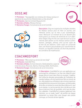 QUELS SERVICES, POUR QUELS USAGES ?
04
65
DIGI.ME
ǘǘ Promesse : “Sauvegardez vos contenus de réseaux sociaux et
appréciez-les sous forme d’histoire dans un lieu sécurisé”
ǘǘ Porteur(s) : digi.me Limited, Royaume-Uni
ǘǘ Données utilisées : Réseaux Sociaux
ǘǘ Domaine d’usage : Connaissance de soi et Contrôle
Description : Digi.me organise les multiples données
de réseaux sociaux pour en faire un journal, une
mémoire active, qui se met à jour automatique-
ment. Retrouver un moment de sa vie devient plus
facile grâce à un moteur de recherche et à un calen-
drier intégré. Digi.me fait une copie de tout ce qu’un
individu peut poster sur les réseaux sociaux (contri-
butions, partages, photos) ainsi qu’une copie de
la liste de ses relations. Cette copie est conservée
dans une librairie personnalisée puis transformée en
histoire, sur laquelle l’individu a le droit de propriété,
de contrôle et de modification.
COACHMOIFORT
ǘǘ Promesse : “Mon smart au service de mon body”
ǘǘ Porteur(s) : Gabrielle Pinto
ǘǘ Données utilisées : Ecriture bancaire, Géolocalisation, Ligne de 				
ticket de caisse, Personne, Alarme, Historique Web, Notification.
ǘǘ Domaine d’usage : Connaissance de soi et Conscience
CoachMoiForT
Mon smart au service de mon
body
Se tuner la nouille à peu de frais, développer des biceps en béton en poussant son caddy, se
muscler au travail, marcher, voire courir, trente minutes par jour, c'est à la portée de tous.
Tout est possible et surtout... On peut kiffer FORT !
ǘǘ Description : CoachMoiFort est une application qui
encourage les utilisateurs à se fixer des objectifs pour
bouger plus et courir dans Paris en musique. L’applica-
tion utilise les données personnelles de l’utilisateur de
manière ludique, afin de transformer Paris en terrain de
jeu : elle propose aux utilisateurs des missions sportives
quiexploitentlesressourceshistoriques,architecturales
delaville, enmettantenavantdeslieuxàdécouvrir,seul
ou en équipe. Le service permet donc de découvrir des
lieux et parcours hors du quotidien, ainsi que des play-
lists adaptées. CoachMoiFort propose également aux
individus, sur un mode “push”, de profiter de chaque
événement ou temps libre, pour bouger sans jamais
s’ennuyer, en fonction de leur agenda.
ZOOM
SUR
 
