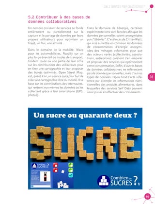 QUELS SERVICES, POUR QUELS USAGES ?
04
69
5.2 Contribuer à des bases de 			
données collaboratives
Un nombre croissant de services se fonde
entièrement ou partiellement sur la
capture et le partage de données par leurs
propres utilisateurs pour optimiser un
trajet, un flux, une activité...
Dans le domaine de la mobilité, Waze
pour les automobilistes, Roadify sur un
plus large éventail de modes de transport,
fondent toute ou une partie de leur offre
sur les contributions des utilisateurs pour
en tirer une cartographie et leur proposer
des trajets optimisés. Open Street Map,
est, quant à lui, un service qui a pour but de
créer une cartographie libre du monde. Il se
base sur les contributions des internautes,
qui rentrent eux-mêmes les données ou les
collectent grâce à leur smartphone (GPS,
photos).
Dans le domaine de l’énergie, certaines
expérimentations sont lancées afin que les
données personnelles soient anonymisées
puis “libérées”. C’est le cas de CitizenWatt,
qui vise à mettre en commun les données
de consommation d’énergie anonymi-
sées des ménages volontaires pour que
des acteurs variés (collectivités, associa-
tions, entreprises) puissent s’en emparer
et proposer des services qui optimiseront
cette consommation. Enfin, d’autres bases
de données collaboratives ne référencent
pas de données personnelles, mais d’autres
types de données. Open Food Facts réfé-
rence par exemple les informations nutri-
tionnelles des produits alimentaires, dans
lesquelles des services Self Data peuvent
venir puiser et effectuer des croisements.
•	 Source : www.combiendesucres.fr - exemple d’application réalisée à partir des données Open Food Facts
 