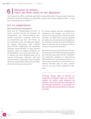 72
Self DATA | Cahier d'exploration MesInfos - 2e
édition
6|Décision et Action : 					
faire les bons choix et les appliquer
“Je compare les offres, je décode des tarifs incompréhensibles, j’exprime mes intentions
d’achat et invite les vendeurs à y répondre, je lance mes propres appels d’offre… je suis
aux commandes de la relation !”
6.1 La comparaison 	
Des marchés plus transparents
Alors que les “comparateurs de prix” se
voient souvent accusés de manquer de
transparence, les consommateurs eux-
mêmes pourraient comparer entre eux
les propositions qui leur sont faites, ou
les conditions qu’ils ont obtenues auprès
de chaque fournisseur. Cela rendrait
plus difficile l’application de systèmes
tarifaires “personnalisés” et bien souvent
opaques. Selon le rapport fondateur du
projet Midata, il n’y aurait pas moins de...
12 millions de tarifs téléphoniques sur le
marché britannique. Résultat : 76% des
consommateurs paieraient trop au regard
de leur consommation effective, de l’ordre
de 200 livres (234 euros) par an !
La même analyse pourrait probablement
s’appliquer aux voyages, aux tarifs ban-
caires ou des assurances, et à bien d’autres
marchés. Le Wall Street Journal signalait
par ailleurs le cas de plusieurs distributeurs
qui affichent en ligne des tarifs différents
selon la distance qu’ils évaluent entre le
visiteur et ses points de vente. 14
Des plates-formes qui faciliteraient la com-
paraison des tarifs effectivement proposés
aux individus pourraient de fait “décoder”
ces dispositifs opaques et concurrencer
efficacement les comparateurs de prix... A
moins que ces derniers ne choisissent eux-
mêmes d’évoluer dans ce sens, comme
c’est le cas avec Ctrlio, présenté ci-des-
sous.
ǘǘ Cheap Energy Club et Uswitch, en
Angleterre, permettent déjà aux consom-
mateurs de vérifier qu’ils disposent du
meilleur contrat de fourniture d’énergie et
d’en changer facilement, en se basant sur
leurs données de consommations et les prix
courants. 14
14.	 Jennifer Valentino-DeVries, Jeremy Singer-Vine and Ashkan Soltani, Websites Vary Prices, Deals Based on
Users' Information. Wall Street Journal. December 24, 2012 : http://www.wsj.com/articles/SB100014241278873237
77204578189391813881534
 
