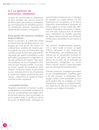 74
Self DATA | Cahier d'exploration MesInfos - 2e
édition
6.3 La gestion de
processus complexes	
Lorsque les consommateurs disposeront
de leurs données, des services pourront
les aider à gérer des processus complexes,
qui sont aujourd’hui de véritables parcours
du combattant : prenons l’exemple d’un
couple décidé à acquérir un logement.
D’une gestion des processus complexes
longue et délicate...
Durant ce parcours, le couple doit entrer
en relation avec de nombreux acteurs : des
banques qui vont passer ses revenus au
crible de leurs systèmes de notation pour
lui proposer (ou non) un financement, des
courtiers censés faciliter cette phase de dé-
marchage, des agents immobiliers ou des
particuliers qui proposent un logement, un
tiers de confiance (le notaire), mais aussi,
une multitude de micro-dispositifs infor-
mels de type “bouche à oreille”. Tout cela,
en tenant compte de paramètres extrê-
mement nombreux : besoin d’une voiture
ou non, distance entre le lieu d’habitation
et l’école des enfants, proximité des com-
merces... Aujourd’hui, le couple se trouve
seul face à cette complexité.
..à une gestion facilitée
Imaginons maintenant un service - ou plus
probablement un ensemble coordonné de
services - qui permettrait aux usagers d’ex-
primer leurs besoins, leurs incertitudes, ce
qu’ils seraient prêts à sacrifier en terme
de temps de déplacement, d’énergie, de
proximité des commerces, etc. L’“entrepôt
de données” du couple facilite à la fois
l’expression de ses besoins, et la mise à
disposition (éventuellement anonyme, du
moins jusqu’à un certain stade) des infor-
mations financières nécessaires à l’obten-
tion d’un prêt. Il pourra aussi, le moment
venu, transmettre de manière sécurisée
les pièces administratives aux différents
interlocuteurs (le vendeur et son notaire, la
banque).				
Des services complémentaires propose-
ront à notre couple de lancer un appel
d’offres personnel à des organismes
de financement ; de présélectionner les
maisons qui lui conviennent vraiment en
fonction de ses goûts, des recomman-
dations de ses amis, de ses habitudes de
consommation énergétique ; ou encore
d’être “coaché” quand il s’agira de jongler
avec ses annuités de remboursement.	
D’autres processus complexes pourraient
se voir considérablement simplifiés grâce
à de tels services : la préparation d’un
voyage, l’achat d’une automobile ou d’un
autre produit cher et complexe, un choix
d’orientation scolaire ou professionnelle,
une étape de vie telle qu’un mariage, une
naissance ou le départ à la retraite...
 