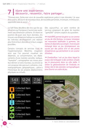 76
Self DATA | Cahier d'exploration MesInfos - 2e
édition
7|Vivre une expérience : 				
découvrir, ressentir, faire partager…
“Etonnez-moi, faites-moi vivre de nouvelles expériences grâce à mes données ! Je veux
être surpris, découvrir de nouveaux lieux, de nouvelles personnes, m’amuser, m’émouvoir,
apprendre sans le savoir…”
Le Self Data décollera dès lors que les ap-
plications qu’il propose n’auront pas seule-
ment une dimension utilitaire. En étant en
position de jouer avec leurs données, d’y
trouver une dimension ludique ou sensible,
les individus développeront une relation
plus forte à leurs données et à leurs usages
possibles.
Certains concepts de services issus de
l’expérimentation MesInfos imaginent
ainsi que l’on pourrait visualiser ses
dépenses, sa consommation, ses dépla-
cements d’une manière sensible, ludique,
“humaine” ; cartographier ses traces pour
leur donner un sens nouveau ; ou encore se
voir proposer des parcours culinaires, ciné-
matographiques, géographiques… grâce à
l’historique de ses propres déplacements
physiques ou virtuels.
Dès aujourd’hui, un petit nombre de
services proposent de gérer de manière
“gamifiée” certains aspects du quotidien.
ǘǘ HabitRPG permet de gérer sa vie comme
un jeu de rôle fantasy. Le joueur renseigne
ses mauvaises habitudes à gommer, ses
tâches et objectifs à accomplir. Il est ensuite
immergé dans un jeu récompensant ses
succès par des pièces d’or et des points
d’expériences qui permettent à son avatar
d’évoluer.
ǘǘ ZombiesRun ! est un jeu dans lequel le
joueur doit échapper à des zombies virtuels
qui le poursuivent dans sa ville réelle. Il
utilise la géolocalisation de l'individu en
temps réel et des données cartographiques
pour fournir un cadre de jeu.
•	 Source : Zombies run - www.wmpoweruser.com
 