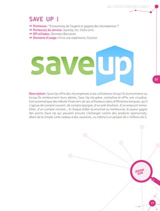 QUELS SERVICES, POUR QUELS USAGES ?
04
77
SAVE UP !
ǘǘ Promesse : “Economisez de l’argent et gagnez des récompenses !”
ǘǘ Porteur(s) du service : SaveUp, Inc. Etats-Unis
ǘǘ DP utilisées : Données Bancaires
ǘǘ Domaine d’usage : Vivre une expérience, Gestion
Description : Save Up offre des récompenses à ses utilisateurs lorsqu’ils économisent ou
lorsqu’ils remboursent leurs dettes. Save Up récupère, centralise et offre une visualisa-
tion automatique des relevés financiers de ses utilisateurs dans différentes banques, qu’il
s’agisse de compte courant, de compte épargne, d’un prêt étudiant, d’un emprunt immo-
bilier, d’un compte retraite... A chaque dollar économisé ou remboursé, le joueur gagne
des points Save Up qui peuvent ensuite s’échanger contre des produits sponsorisés,
allant de la simple carte cadeau à des vacances, ou même à un jackpot de 2 millions de $.
ZOOM
SUR
 