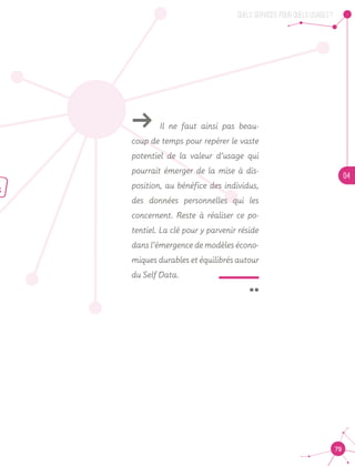 QUELS SERVICES, POUR QUELS USAGES ?
04
79
ǘǘ Il ne faut ainsi pas beau-
coup de temps pour repérer le vaste
potentiel de la valeur d’usage qui
pourrait émerger de la mise à dis-
position, au bénéfice des individus,
des données personnelles qui les
concernent. Reste à réaliser ce po-
tentiel. La clé pour y parvenir réside
dans l’émergence de modèles écono-
miques durables et équilibrés autour
du Self Data.
 ¨
 