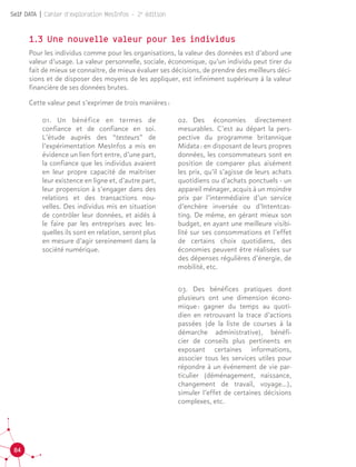 84
Self DATA | Cahier d'exploration MesInfos - 2e
édition
1.3 Une nouvelle valeur pour les individus
Pour les individus comme pour les organisations, la valeur des données est d’abord une
valeur d’usage. La valeur personnelle, sociale, économique, qu’un individu peut tirer du
fait de mieux se connaître, de mieux évaluer ses décisions, de prendre des meilleurs déci-
sions et de disposer des moyens de les appliquer, est infiniment supérieure à la valeur
financière de ses données brutes.
Cette valeur peut s’exprimer de trois manières :
01.		Un bénéfice en termes de
confiance et de confiance en soi.
L’étude auprès des “testeurs” de
l’expérimentation MesInfos a mis en
évidence un lien fort entre, d’une part,
la confiance que les individus avaient
en leur propre capacité de maîtriser
leur existence en ligne et, d’autre part,
leur propension à s’engager dans des
relations et des transactions nou-
velles. Des individus mis en situation
de contrôler leur données, et aidés à
le faire par les entreprises avec les-
quelles ils sont en relation, seront plus
en mesure d’agir sereinement dans la
société numérique.
02.		Des économies directement
mesurables. C’est au départ la pers-
pective du programme britannique
Midata : en disposant de leurs propres
données, les consommateurs sont en
position de comparer plus aisément
les prix, qu’il s’agisse de leurs achats
quotidiens ou d’achats ponctuels - un
appareil ménager, acquis à un moindre
prix par l’intermédiaire d’un service
d’enchère inversée ou d’Intentcas-
ting. De même, en gérant mieux son
budget, en ayant une meilleure visibi-
lité sur ses consommations et l’effet
de certains choix quotidiens, des
économies peuvent être réalisées sur
des dépenses régulières d’énergie, de
mobilité, etc.
03.		Des bénéfices pratiques dont
plusieurs ont une dimension écono-
mique : gagner du temps au quoti-
dien en retrouvant la trace d’actions
passées (de la liste de courses à la
démarche administrative), bénéfi-
cier de conseils plus pertinents en
exposant certaines informations,
associer tous les services utiles pour
répondre à un événement de vie par-
ticulier (déménagement, naissance,
changement de travail, voyage…),
simuler l’effet de certaines décisions
complexes, etc.
 