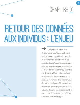 ǘǘ La confiance est en crise.
Cette crise ne touche pas seulement
les institutions, mais bien le coeur de
la relation entre les individus et les
organisations. L’importance croissante
prise par les données personnelles dans
l’activité des organisations y contribue
lourdement, à l’heure où les individus
réclament plus de transparence. Au-
delà des démarches de protection, qui
demeurent indispensables, une autre
voie se dessine : partager avec les indi-
vidus les données qui les concernent, et
leur donner les moyens pour qu’ils les
utilisent à leurs propres fins.
CHAPITRE 01
d
RETOUR DES DONNEES
  AUX INDIVIDUS : L’ENJEU
RETOUR DES DONNEES
  AUX INDIVIDUS : L’ENJEU
 